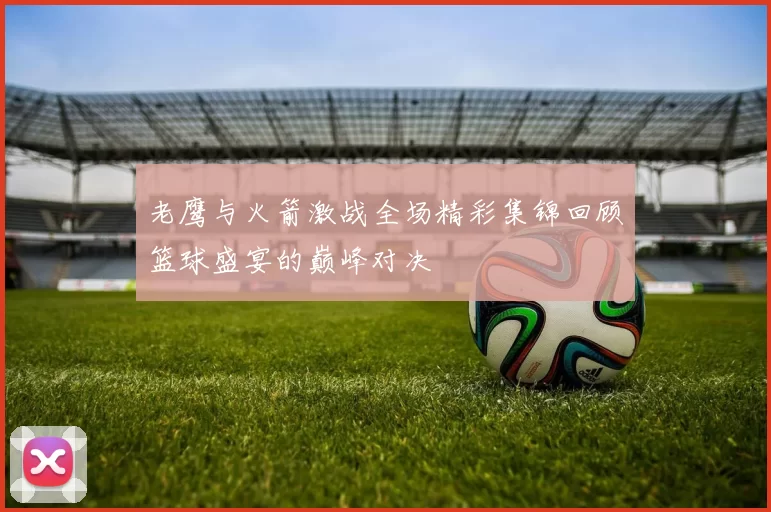老鹰与火箭激战全场精彩集锦回顾篮球盛宴的巅峰对决