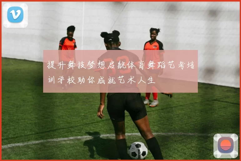 提升舞技梦想启航体育舞蹈艺考培训学校助你成就艺术人生