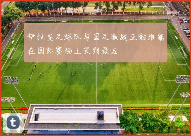 伊拉克足球队与国足激战正酣谁能在国际赛场上笑到最后