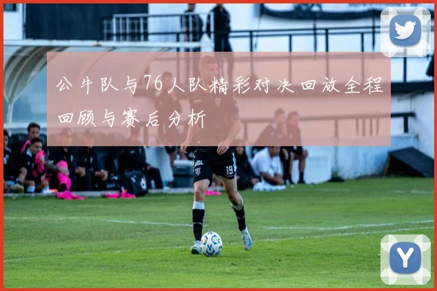 公牛队与76人队精彩对决回放全程回顾与赛后分析