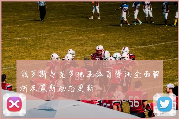 俄罗斯与克罗地亚体育资讯全面解析及最新动态更新